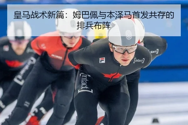 皇马战术新篇:姆巴佩与本泽马首发共存的排兵布阵